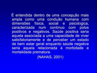É entendida dentro de uma concepção mais
ampla como uma condição humana com
dimensões física, social e psicológica,
caracterizada num contínuo com polos
positivos e negativos. Saúde positiva seria
aquela associada a uma capacidade de viver
satisfatoriamente e de perceber um estado
de bem estar geral enquanto saúde negativa
seria aquela relacionada à morbidade e
mortalidade prematura.
               (NAHAS, 2001)
 