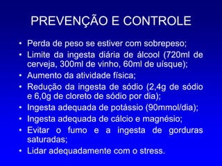 PREVENÇÃO E CONTROLE
• Perda de peso se estiver com sobrepeso;
• Limite da ingesta diária de álcool (720ml de
  cerveja, 300ml de vinho, 60ml de uísque);
• Aumento da atividade física;
• Redução da ingesta de sódio (2,4g de sódio
  e 6,0g de cloreto de sódio por dia);
• Ingesta adequada de potássio (90mmol/dia);
• Ingesta adequada de cálcio e magnésio;
• Evitar o fumo e a ingesta de gorduras
  saturadas;
• Lidar adequadamente com o stress.
 