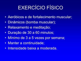 EXERCÍCIO FÍSICO
•   Aeróbicos e de fortalecimento muscular;
•   Dinâmicos (bomba muscular);
•   Relaxamento e meditação;
•   Duração de 30 a 60 minutos;
•   Mínimo de 3 a 5 vezes por semana;
•   Manter a continuidade;
•   Intensidade baixa a moderada.
 