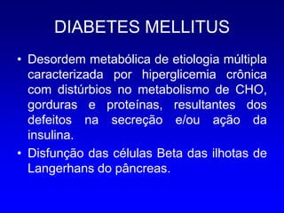 DIABETES MELLITUS
• Desordem metabólica de etiologia múltipla
  caracterizada por hiperglicemia crônica
  com distúrbios no metabolismo de CHO,
  gorduras e proteínas, resultantes dos
  defeitos na secreção e/ou ação da
  insulina.
• Disfunção das células Beta das ilhotas de
  Langerhans do pâncreas.
 