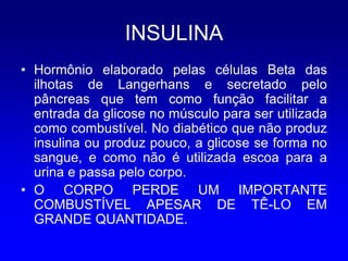INSULINA
• Hormônio elaborado pelas células Beta das
  ilhotas de Langerhans e secretado pelo
  pâncreas que tem como função facilitar a
  entrada da glicose no músculo para ser utilizada
  como combustível. No diabético que não produz
  insulina ou produz pouco, a glicose se forma no
  sangue, e como não é utilizada escoa para a
  urina e passa pelo corpo.
• O CORPO PERDE UM IMPORTANTE
  COMBUSTÍVEL APESAR DE TÊ-LO EM
  GRANDE QUANTIDADE.
 