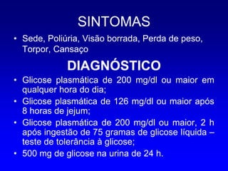 SINTOMAS
• Sede, Poliúria, Visão borrada, Perda de peso,
  Torpor, Cansaço

             DIAGNÓSTICO
• Glicose plasmática de 200 mg/dl ou maior em
  qualquer hora do dia;
• Glicose plasmática de 126 mg/dl ou maior após
  8 horas de jejum;
• Glicose plasmática de 200 mg/dl ou maior, 2 h
  após ingestão de 75 gramas de glicose líquida –
  teste de tolerância à glicose;
• 500 mg de glicose na urina de 24 h.
 