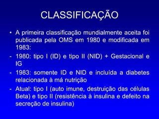 CLASSIFICAÇÃO
• A primeira classificação mundialmente aceita foi
  publicada pela OMS em 1980 e modificada em
  1983:
- 1980: tipo I (ID) e tipo II (NID) + Gestacional e
  IG
- 1983: somente ID e NID e incluída a diabetes
  relacionada à má nutrição
- Atual: tipo I (auto imune, destruição das células
  Beta) e tipo II (resistência à insulina e defeito na
  secreção de insulina)
 