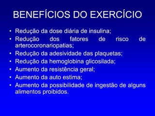 BENEFÍCIOS DO EXERCÍCIO
• Redução da dose diária de insulina;
• Redução      dos     fatores  de    risco   de
  arterocoronariopatias;
• Redução da adesividade das plaquetas;
• Redução da hemoglobina glicosilada;
• Aumento da resistência geral;
• Aumento da auto estima;
• Aumento da possibilidade de ingestão de alguns
  alimentos proibidos.
 