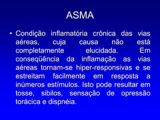 ASMA
• Condição inflamatória crônica das vias
  aéreas,     cuja     causa     não    está
  completamente          elucidada.      Em
  conseqüência da inflamação as vias
  aéreas tornam-se hiper-responsivas e se
  estreitam facilmente em resposta a
  inúmeros estímulos. Isto pode resultar em
  tosse, sibilos, sensação de opressão
  torácica e dispnéia.
 