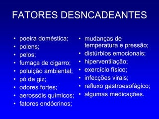 FATORES DESNCADEANTES

•   poeira doméstica;     • mudanças de
•   polens;                 temperatura e pressão;
•   pelos;                • distúrbios emocionais;
•   fumaça de cigarro;    • hiperventilação;
•   poluição ambiental;   • exercício físico;
•   pó de giz;            • infecções virais;
•   odores fortes;        • refluxo gastroesofágico;
•   aerossóis químicos;   • algumas medicações.
•   fatores endócrinos;
 