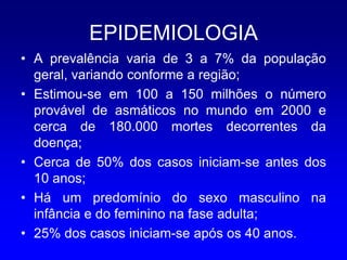 EPIDEMIOLOGIA
• A prevalência varia de 3 a 7% da população
  geral, variando conforme a região;
• Estimou-se em 100 a 150 milhões o número
  provável de asmáticos no mundo em 2000 e
  cerca de 180.000 mortes decorrentes da
  doença;
• Cerca de 50% dos casos iniciam-se antes dos
  10 anos;
• Há um predomínio do sexo masculino na
  infância e do feminino na fase adulta;
• 25% dos casos iniciam-se após os 40 anos.
 