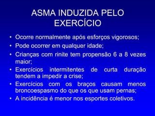 ASMA INDUZIDA PELO
           EXERCÍCIO
• Ocorre normalmente após esforços vigorosos;
• Pode ocorrer em qualquer idade;
• Crianças com rinite tem propensão 6 a 8 vezes
  maior;
• Exercícios intermitentes de curta duração
  tendem a impedir a crise;
• Exercícios com os braços causam menos
  broncoespasmo do que os que usam pernas;
• A incidência é menor nos esportes coletivos.
 