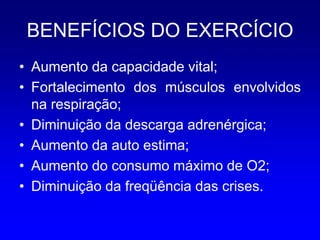 BENEFÍCIOS DO EXERCÍCIO
• Aumento da capacidade vital;
• Fortalecimento dos músculos envolvidos
  na respiração;
• Diminuição da descarga adrenérgica;
• Aumento da auto estima;
• Aumento do consumo máximo de O2;
• Diminuição da freqüência das crises.
 