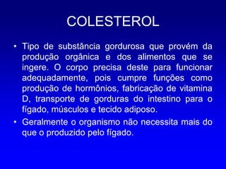 COLESTEROL
• Tipo de substância gordurosa que provém da
  produção orgânica e dos alimentos que se
  ingere. O corpo precisa deste para funcionar
  adequadamente, pois cumpre funções como
  produção de hormônios, fabricação de vitamina
  D, transporte de gorduras do intestino para o
  fígado, músculos e tecido adiposo.
• Geralmente o organismo não necessita mais do
  que o produzido pelo fígado.
 