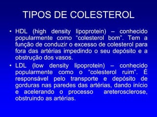 TIPOS DE COLESTEROL
• HDL (high density lipoprotein) – conhecido
  popularmente como “colesterol bom”. Tem a
  função de conduzir o excesso de colesterol para
  fora das artérias impedindo o seu depósito e a
  obstrução dos vasos.
• LDL (low density lipoprotein) – conhecido
  popularmente como o “colesterol ruim”. É
  responsável pelo transporte e depósito de
  gorduras nas paredes das artérias, dando início
  e acelerando o processo        areterosclerose,
  obstruindo as artérias.
 