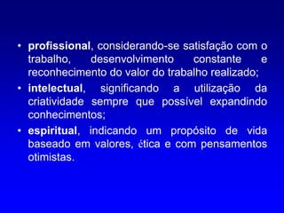 • profissional, considerando-se satisfação com o
  trabalho,    desenvolvimento    constante      e
  reconhecimento do valor do trabalho realizado;
• intelectual, significando a utilização da
  criatividade sempre que possível expandindo
  conhecimentos;
• espiritual, indicando um propósito de vida
  baseado em valores, ética e com pensamentos
  otimistas.
 
