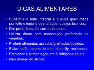 DICAS ALIMENTARES
• Substituir o leite integral e queijos gordurosos
  por leite e iogurte desnatados, queijos brancos;
• Dar preferência às carnes brancas;
• Utilizar óleos com moderação preferindo os
  vegetais;
• Preferir alimentos assados/grelhados/cozidos;
• Evitar patês, creme de leite, chantilly, maionese;
• Fracionar a alimentação em 6 refeições ao dia;
• Não abusar do álcool.
 