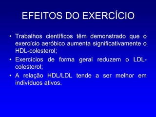 EFEITOS DO EXERCÍCIO

• Trabalhos científicos têm demonstrado que o
  exercício aeróbico aumenta significativamente o
  HDL-colesterol;
• Exercícios de forma geral reduzem o LDL-
  colesterol;
• A relação HDL/LDL tende a ser melhor em
  indivíduos ativos.
 
