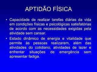APTIDÃO FÍSICA
• Capacidade de realizar tarefas diárias da vida
  em condições físicas e psicológicas satisfatórias
  de acordo com as necessidades exigidas pela
  atividade sem cansar.
• Estado dinâmico de energia e vitalidade que
  permite às pessoas realizarem, além das
  atividades do cotidiano, atividades de lazer e
  enfrentar situações de emergência sem
  apresentar fadiga.
 