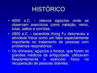 HISTÓRICO
• 4000 a.C. - relevos egípcios onde se
  observam exercícios como natação, remo,
  lutas, saltos e corridas;
• 2800 a.C. - sacerdote Kong Fu descreveu a
  atividade física como um fator especialmente
  importante no tratamento de pessoas com
  problemas respiratórios;
• Os chineses, egípcios e hindus, que foram os
  grandes médicos da antiguidade, utilizavam
  freqüentemente o exercício físico na
  recuperação de pessoas doentes;
 