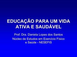 EDUCAÇÃO PARA UM VIDA
   ATIVA E SAUDÁVEL
  Prof. Dra. Daniela Lopes dos Santos
 Núcleo de Estudos em Exercício Físico
          e Saúde - NESEFIS
 