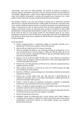 universidades, com ensino de baixa qualidade, sem garantia de políticas de pesquisa e
extensão, abusos e desrespeitos constantes, como no caso dos aumentos descontrolados das
mensalidades. Regulamentar e colocar sobre a égide do estado tal setor do ensino superior,
tendo como objetivo fundamental a reversão da discrepância das matrículas com o setor
público é tarefa importante colocada ao próximo Plano Nacional de Educação.

Fato bastante negativo e que será alvo principal da disputa que o movimento estudantil
deverá travar é a questão do financiamento. O PNE propõe 7% do PIB para a educação como
meta, quando a bandeira histórica de todo o movimento educacional é de progressivamente
atingir o investimento de 10%. Os 50% do Fundo Social do Pré-Sal aplicados na educação,
vetados recentemente, seriam um importante passo no alcance do patamar de 10% do PIB.
Defenderemos a reincorporação dessa bandeira no plano. Assim, iremos as ruas nos dias 21 a
25 de março de 2011 em uma grande Jornada de Lutas Nacional capaz de unir alunos,
professores e movimentos sociais em defesa de uma educação à altura das necessidades deste
novo Brasil que tenha como centro a bandeira de 10% do PIB para a Educação e 50% do Pré-
Sal para a Educação.

Assim defendemos:
     Ampliar progressivamente o investimento público em educação, iniciando com a
       aplicação de 7% PIB de forma imediata e 10% do PIB até 2014;
     Destinar 50% do Fundo Social do Pré-sal para a educação;
     Plano de ampliação das públicas, com metas permanentes de ampliação de 5 em 5
       anos contribuindo para a meta de chegar em 2020, com 40% dos jovens de 18 a 24
       anos no ensino superior, sendo 60% da oferta de vaga nas instituições públicas como
       aprovado na resolução da CONAE;
     Destinar 1,5% do orçamento global do MEC para o Plano Nacional de Assistência
       Estudantil, além de assegurar 14% dos orçamentos de cada universidade pública para
       a rubrica de Assistência Estudantil;
    Constituir de um fundo garantidor do FIES de forma a dispensar progressivamente a
       exigência de fiador até 2014;
    Adotar políticas afirmativas, na forma de lei, como o PL 73/99 da Reserva de Vagas
       para estudantes de escolas públicas;
      Aprimorar o ENEM em constante diálogo com universidades, entidades do movimento
       educacional e governo;
      Garantir que o ensino médio neste novo PNE seja para o aprofundamento da
       qualidade da educação, focada na formação emancipatória e cidadã, garantindo da
       ponte entre educação médio-superior;
    Ampliar a oferta de vagas em programas de pesquisa e extensão na graduação;
       fortalecendo o laço indissociável entre ensino, pesquisa e extensão;
    Proibir a circulação do capital estrangeiro nas universidades como forma de garantir
       qualidade e soberania sobre a educação brasileira;
      Estabelecer piso de 1/3 do corpo docente funcione em regime de dedicação exclusiva,
       com 40 horas semanais como forma de assegurar a qualidade;
      Ampliar pós-graduação stricto sensu;
    Estabelecer regime de colaboração para o ensino superior entre União, Estados e
       municípios para formação de professores. Ampliar esta parceria para outras esferas,
       possibilitando investimentos federais nas universidades estaduais que constituem
       grande número pelo país;
 