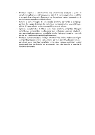 Promover expansão e reestruturação das universidades estaduais, a partir de
    complementação orçamentária do governo federal, de maneira a garantir a possibilitar
    a formação de profissionais, não somente nas licenciaturas, mas em todas as áreas do
    conhecimento, por todo território brasileiro;
 Garantir a democratização da universidade brasileira, aprovando a composição
    paritária dos espaços de decisão das instituições, como os conselhos universitários, e a
    eleição direta para Reitor tanto no setor público como no privado;
 Aprovar a obrigatoriedade de fato do ensino médio brasileiro, corrigindo a defasagem
    serie-idade, e combatendo a evasão escolar com políticas de assistência estudantil e
    com a ampliação de programas como Bolsa Família, Projovem, transporte e merenda
    escolar aos estudantes desta modalidade de ensino;
   Promover a universalização da educação infantil de 0 a 3 anos na modalidade integral,
    extinguindo progressivamente o atendimento por meio de instituições conveniadas e
    garantindo aporte federal para ampliação e reforma de escolas e custeio com pessoal,
    assegurando seu atendimento por profissionais com nível superior e garantia de
    formação continuada;
 