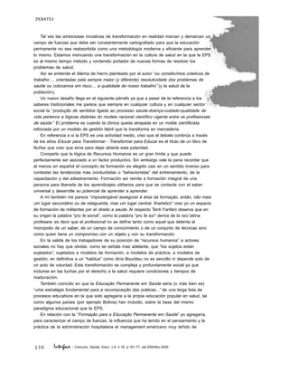 170
DEBATES
Interface - Comunic, Saúde, Educ, v.9, n.16, p.161-77, set.2004/fev.2005
Tal vez las ambiciosas iniciativas de transformación en realidad marcan y demarcan un
campo de fuerzas que debe ser constantemente cartografiado para que la educación
permanente no sea reabsorbida como una metodología moderna y eficiente para aprender
lo mismo. Estamos insinuando una transformación en la cultura de salud en la que la EPS
es al mismo tiempo método y contenido portador de nuevas formas de resolver los
problemas de salud.
Así se entiende el dilema de hierro planteado por el autor “ou constituímos coletivos de
trabalho ... orientadas pela sempre maior (y diferente) resolutividade dos problemas de
saúde ou colocamos em risco.... a qualidade de nosso trabalho” (y la salud de la
población).
Un nuevo desafío llega en el siguiente párrafo ya que a pesar de la referencia a los
saberes tradicionales me parece que siempre en cualquier cultura y en cualquier sector
social la “produção de sentidos ligada ao processo saúde-doença-cuidado-qualidade de
vida pertence a lógicas distintas do modelo racional científico vigente entre os profissionais
de saúde.” El problema es cuando la clínica queda atrapada en un molde cientificista
reforzada por un modelo de gestión fabril que la transforma en mercadería.
En referencia a si la EPS es una actividad medio, creo que el debate continúa a través
de los años Educar para Transformar - Transformar para Educar es el título de un libro de
Nuñez que creo que sirve para dejar abierta esta polaridad.
Comparto que la lógica de Recursos Humanos es un gran límite y que puede
perfectamente ser asociado a un factor productivo. Sin embargo vale la pena recordar que
al menos en español el concepto de formación es elegido casi en un sentido inverso para
contestar las tendencias mas conductistas o “behavioristas” del entrenamiento, de la
capacitación y del adiestramiento. Formación así remite a formación integral de una
persona para liberarla de los aprendizajes utilitarios para que se contacte con el saber
universal y desarrolle su potencial de aprender a aprender.
A mí también me parece “impostergável assegurar à área da formação, então, não mais
um lugar secundário ou de retaguarda, mas um lugar central, finalístico” creo yo un espacio
de formación de militantes por el direito a saude. Al respecto Tenti Fanfani observa que en
su origen la palabra “pro fe sional”, como la palabra “pro fe sor” deriva de la raíz latina
profesare, es decir que el profesional no se define tanto como aquel que detenta el
monopolio de un saber, de un campo de conocimiento o de un conjunto de técnicas sino
como quien tiene un compromiso con un objeto y con su transformación.
En la salida de los trabajadores de su posición de “recursos humanos” a actores
sociales no hay que olvidar, como se señala mas adelante, que “los sujetos están
sujetados”; sujetados a modelos de formación, a modelos de práctica, a modelos de
gestión, en definitiva a un “habitus” como diría Bourdieu no es sencillo ni depende solo de
un acto de voluntad. Esta transformación es compleja y profundamente social ya que
incluirse en las luchas por el derecho a la salud requiere condiciones y tiempos de
maduración.
También coincido en que la Educação Permanente em Saúde seria (o más bien es)
“uma estratégia fundamental para a recomposição das práticas...” de una larga lista de
procesos educativos en la que solo agregaría a la propia educación popular en salud, tal
como algunos países (por ejemplo Bolivia) han incluido, sobre la base del mismo
paradigma educacional que la EPS.
En relación con la “Formação para a Educação Permanente em Saúde” yo agregaría,
para caracterizar el campo de fuerzas, la influencia que ha tenido en el pensamiento y la
práctica de la administración hospitalaria el management americano muy teñido de
 