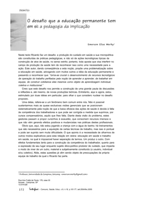 172
DEBATES
Interface - Comunic, Saúde, Educ, v.9, n.16, p.161-77, set.2004/fev.2005
Neste texto Ricardo faz um desafio: a produção do cuidado em saúde e sua micropolítica
são constituídas de práticas pedagógicas, e não só de ações tecnológicas típicas da
construção de atos de saúde, no senso estrito; portanto, toda aposta que visa interferir no
campo de produção da saúde tem de reconhecer isso como uma necessidade para a
ação. Este autor, dando conseqüência a esta noção, propõe uma problematização sobre
a educação em saúde, advogando com muitos outros a idéia da educação permanente e
passando a reconhecer que: “torna-se crucial o desenvolvimento de recursos tecnológicos
de operação do trabalho perfilados pela noção de aprender a aprender, de trabalhar em
equipe, de construir cotidianos eles mesmos como objeto de aprendizagem individual,
coletiva e institucional.”
Creio que este desafio nos permite a construção de uma grande pauta de discussões
e reflexões e, até mesmo, de novas produções teóricas. Entretanto, aqui e agora, estou
estimulado por duas idéias em particular, para olhar o que considero nuclear no desafio
proposto.
Uma delas, refere-se a um fenômeno bem comum entre nós. Não é possível
sustentarmos mais as quase exclusivas visões gerenciais que se posicionam
sistematicamente pela noção de que a baixa eficácia das ações de saúde é devida à falta
de competência dos trabalhadores e que pode ser corrigida a medida que suprimos, por
cursos compensatórios, aquilo que lhes falta. Diante desta visão do problema, estes
gestores passam a propor cursinhos à exaustão, que consomem recursos imensos e
que não vêm gerando efeitos positivos e mudancistas nas práticas destes profissionais.
Óbvio que, aqui, não estou jogando a criança com a água do banho; há treinamentos
que são necessários para a aquisição de certas técnicas de trabalho, mas isso é pontual
e pode ser suprido sem muita dificuldade. O que aponto é a necessidade de olharmos de
outros modos explicativos para esta relação em dobra: educação em saúde e trabalho
em saúde, na qual é impossível haver separação de termos. Um produz o outro. Com
efeitos fundamentais tanto para a construção da competência do trabalhador, quanto para
a expressão de seu lugar enquanto sujeito ético-político produtor de cuidado, que impacta
o modo de viver de um outro, material e subjetivamente constituído (o usuário, individual
e/ou coletivo). Aliás, estas questões já vêm sendo objeto de preocupações da própria
equipe de trabalho da qual o Ricardo faz parte.
O desafio que a educação permanente tem
em si: a pedagogia da implicação
Emerson Elias Merhy1
1
Professor, Universidade de Campinas, Unicamp. <emerson.merhy@gmail.com>
Rua Ana Fratta de Paula, 176, casa 30
Sousas - Campinas, SP
13.014-028
 
