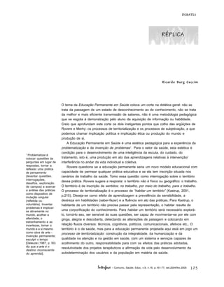 175
DEBATES
Interface - Comunic, Saúde, Educ, v.9, n.16, p.161-77, set.2004/fev.2005
Ricardo Burg Ceccim
O tema da Educação Permanente em Saúde coloca um corte na didática geral: não se
trata da passagem de um estado de desconhecimento ao de conhecimento, não se trata
da melhor e mais eficiente transmissão de saberes, não é uma metodologia pedagógica
que se esgota à demonstração pelo aluno da aquisição de informação ou habilidade.
Creio que aprofundam este corte os dois instigantes pontos que colho das argüições de
Rovere e Merhy: os processos de territorialização e os processos de subjetivação, a que
podemos chamar implicação política e implicação ética ou produção do mundo e
produção de si.
A Educação Permanente em Saúde é uma estética pedagógica para a experiência da
problematização e da invenção de problemas1
. Para o setor da saúde, esta estética é
condição para o desenvolvimento de uma inteligência da escuta, do cuidado, do
tratamento, isto é, uma produção em ato das aprendizagens relativas à intervenção/
interferência no andar da vida individual e coletiva.
Rovere questiona se a educação permanente seria um novo modelo educacional com
capacidade de permear qualquer prática educativa e se ela tem inscrição situada nos
cenários de trabalho da saúde. Tomo essa questão como interrogação sobre o território
dessa prática. Rovere sugere a resposta: o território não é físico ou geográfico: o trabalho.
O território é de inscrição de sentidos: no trabalho, por meio do trabalho, para o trabalho.
O processo de territorialização é o processo de “habitar um território” (Kastrup, 2001,
p.215). Deseja-se como efeito de aprendizagem a prevalência da sensibilidade, a
destreza em habilidades (saber-fazer) e a fluência em ato das práticas. Para Kastrup, o
habitante de um território não precisa passar pela representação, o habitar resulta de
uma corporificação do conhecimento. Para habitar um território será necessário explorá-
lo, torná-lo seu, ser sensível às suas questões, ser capaz de movimentar-se por ele com
ginga, alegria e descoberta, detectando as alterações de paisagem e colocando em
relação fluxos diversos: técnicos, cognitivos, políticos, comunicacionais, afetivos etc.. O
território é o da saúde, mas para a educação permanente projetada aqui está em jogo um
processo de territorialização: construção da integralidade, da humanização e da
qualidade na atenção e na gestão em saúde, com um sistema e serviços capazes de
acolhimento do outro, responsabilidade para com os efeitos das práticas adotadas,
resolutividade dos projetos terapêuticos e afirmação da vida pelo desenvolvimento da
autodeterminação dos usuários e da população em matéria de saúde.
1
Problematizar é
colocar questões às
perguntas em lugar de
respostas, tornar a
reflexão uma prática
de pensamento
(levantar questões,
interrogações,
desafios, exploração
de campos) e exercer
a análise das práticas
como dispositivo de
mutação singular
(refletida ou
voluntária). Inventar
problemas é implicar-
se ativamente no
mundo, acolher a
alteridade, o
estranhamento e as
incertezas, tomar o
mundo e a si mesmo
como obra de arte -
invenção permanente;
esculpir o tempo
[Deleuze (1987, p. 50)
diz que a arte é o
destino inconsciente
do aprendiz].
RÉPLICA
 