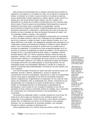 176
DEBATES
Interface - Comunic, Saúde, Educ, v.9, n.16, p.161-77, set.2004/fev.2005
Esse processo de territorialização não se restringe à dimensão técnico-científica do
diagnóstico e da terapêutica ou do trabalho em saúde, mas se estende à orientação das
práticas, à construção de um estar no campo de saberes e de práticas da saúde que
envolve desterritorializar saberes hegemônicos e práticas vigentes. Rovere chama-nos a
atenção para o fato de que territórios geram habitus e que não é simples e nem
dependente de um simples ato de vontade a transformação que inclui a luta pelo amplo
direito à saúde. À força de captura das racionalidades médico-hegemônica e gerencial
hegemônica será preciso impor a necessidade da singularização, convocar
permanentemente à fronterira dos territórios. A desterritorialização nada mais será que o
permanente descosimento ou dobramento e redobramento das linhas de fronteira dos
territórios, por isso a imposição dos Pólos de Educação Permanente em Saúde2
, com
sua composição múltipla e complexa, é tão importante.
Merhy questiona a capacidade de uma pedagogia se comprometer com a construção
da vida e sua defesa individual e coletiva sem a implicação de cada trabalhador com seu
agir em ato, produzindo o cuidado em saúde, no plano individual e coletivo, em si e em
equipe. Merhy tece o seu desafio: uma pedagogia da implicação cobra amarração com os
componentes nucleares da micropolítica da produção do cuidado em saúde, individual e
coletivo. Tomo a micropolítica da produção do cuidado como uma questão sobre os
processos de subjetivação3
. A micropolítica se ocupa da desindividualização, isto é, de
encontrar os processos de subjetivação que devem ser desfeitos, a fim de seguirmos a
formação do novo, o que está emergindo de forma inédita ou a atualidade, conforme
esclarece Deleuze (1992, p.9)4
. Para a micropolítica interessa a vitória das forças que
engendram e afirmam a vida, a dissolução das identidades (processo de subjetivação
capturado pelos instituídos) e a reconfiguração das formas e figuras do ser (perpetuar a
força de germinação e gênese do vivo). Efeitos de subjetivação emergem das atividades
de educação permanente, das problematizações ao pensar-agir-perceber e de sua
interpretação emerge como aprendizagem significativa a invenção de si. Aquele que
aprende é pressionado pelas problematizações a reinventar-se, aos seus coletivos e às
suas instituições.
Num Pólo de Educação Permanente em Saúde onde estão movimentos sociais e de
estudantes, docentes e gestores, trabalhadores e usuários as relações são
complexificadas, afirmam-se possibilidades, desmancha-se a ilusão da homogeneidade,
criam-se novas regras de negociação em ato frente às necessidades individuais e
coletivas, multiplicando-se os agenciamentos de subjetivação. Há uma virada de muitos
valores. Dar possibilidade, então, às subjetivações será, também, componente de uma
dessubjetivação, isto é, despregar-se da captura da divisão técnica e intelectual do
trabalho, da verticalização gerencial e da hierarquização e especialização das
aprendizagens e será conquista de uma cronologia da implicação em que não há
quantidade de tempo, tampouco continuidade evolutiva de mutações, mas o crescimento
dos compromissos com a educação permanente ou da permeabilidade a sua
necessidade.
Os processos de subjetivação impõem a invenção incessante de novas formas. Os
modos de ver, dizer e julgar que aprendemos como verdadeiros ganham novas
composições, novas perspectivas, conforme favoreçam a vida e afirmem sua potência
criadora. Nem um subjetivismo de conviver com as diferenças e incluir quaisquer
diferenças, nem um assujeitamento de doutrinação ideológica, mas implicação,
formação de coletivos e produção de diferença-em-nós.
Ambos argüidores dizem por si mesmos coisas que endosso, portanto, não vou
2
Os Pólos de
Educação Permanente
em Saúde integram a
política de educação e
desenvolvimento para
o SUS (Brasil, 2004).
3
Micropolítica é um
termo inventado por
Guattari (Guattari &
Rolnik, 1986) e se
refere aos efeitos de
subjetivação,
conjunto de
fenômenos e práticas
capazes de ativar
estados e alterar
conceitos,
percepções e afetos
(modos de pesar-
sentir-querer).
4
A atualidade é uma
formulação com base
em Foucault e se
refere ao contato da
fronteira do real com
as virtualidades. Na
permanente tensão de
fronteiras entre real
(aquilo que é) e o
virtual (aquilo que
pode) revela-se o
atual (plano de
composição, as
reconfigurações).
 