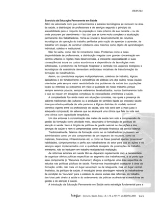163
DEBATES
Interface - Comunic, Saúde, Educ, v.9, n.16, p.161-77, set.2004/fev.2005
Exercício da Educação Permanente em Saúde
Além da velocidade com que conhecimentos e saberes tecnológicos se renovam na área
da saúde, a distribuição de profissionais e de serviços segundo o princípio da
acessibilidade para o conjunto da população o mais próximo de sua moradia – ou de
onde procuram por atendimento – faz com que se torne muito complexa a atualização
permanente dos trabalhadores. Torna-se crucial o desenvolvimento de recursos
tecnológicos de operação do trabalho perfilados pela noção de aprender a aprender, de
trabalhar em equipe, de construir cotidianos eles mesmos como objeto de aprendizagem
individual, coletiva e institucional.
Não há saída, como não há romantismo nisso. Problemas como a baixa
disponibilidade de profissionais, a distribuição irregular com grande concentração em
centros urbanos e regiões mais desenvolvidas, a crescente especialização e suas
conseqüências sobre os custos econômicos e dependência de tecnologias mais
sofisticadas, o predomínio da formação hospitalar e centrada nos aspectos biológicos e
tecnológicos da assistência demandam ambiciosas iniciativas de transformação da
formação de trabalhadores.
Assim, ou constituímos equipes multiprofissionais, coletivos de trabalho, lógicas
apoiadoras e de fortalecimento e consistência de práticas uns dos outros nessa equipe,
orientadas pela sempre maior resolutividade dos problemas de saúde das populações
locais ou referidas ou colocamos em risco a qualidade de nosso trabalho, porque
sempre seremos poucos, sempre estaremos desatualizados, nunca dominaremos tudo
o que se requer em situações complexas de necessidades em/direitos à saúde.
A complexidade fica ainda maior em situações concretas, nas quais a presença de
saberes tradicionais das culturas ou a produção de sentidos ligada ao processo saúde-
doença-cuidado-qualidade de vida pertence a lógicas distintas do modelo racional
científico vigente entre os profissionais de saúde, pois não será sem a mais justa e
adequada composição de saberes que se alcançará uma clínica que fale da vida real,
uma clínica com capacidade terapêutica.
Um dos entraves à concretização das metas de saúde tem sido a compreensão da
gestão da formação como atividade meio, secundária à formulação de políticas de
atenção à saúde. Nem é dirigida às políticas de gestão setorial ou das ações e dos
serviços de saúde e nem é compreendida como atividade finalística da política setorial.
Tradicionalmente, falamos da formação como se os trabalhadores pudessem ser
administrados como um dos componentes de um espectro de recursos, como os
materiais, financeiros, infraestruturais etc. e como se fosse possível apenas “prescrever”
habilidades, comportamentos e perfis aos trabalhadores do setor para que as ações e os
serviços sejam implementados com a qualidade desejada. As prescrições de trabalho,
entretanto, não se traduzem em trabalho realizado/sob realização.
As reformas setoriais em saúde têm-se deparado regularmente com a necessidade
de organizar ofertas políticas específicas ao segmento dos trabalhadores, a tal ponto que
esse componente (o “Recursos Humanos”) chegou a configurar uma área específica de
estudos nas políticas públicas de saúde. Parece-nos impostergável assegurar à área da
formação, então, não mais um lugar secundário ou de retaguarda, mas um lugar central,
finalístico, às políticas de saúde. A introdução desta abordagem retiraria os trabalhadores
da condição de “recursos” para o estatuto de atores sociais das reformas, do trabalho,
das lutas pelo direito à saúde e do ordenamento de práticas acolhedoras e resolutivas de
gestão e de atenção à saúde.
A introdução da Educação Permanente em Saúde seria estratégia fundamental para a
 