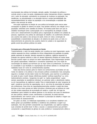 164
DEBATES
Interface - Comunic, Saúde, Educ, v.9, n.16, p.161-77, set.2004/fev.2005
recomposição das práticas de formação, atenção, gestão, formulação de políticas e
controle social no setor da saúde, estabelecendo ações intersetoriais oficiais e regulares
com o setor da educação, submetendo os processos de mudança na graduação, nas
residências, na pós-graduação e na educação técnica à ampla permeabilidade das
necessidades/direitos de saúde da população e da universalização e eqüidade das
ações e dos serviços de saúde.
Uma ação organizada na direção de uma política da formação pode marcar estas
concepções na gestão do sistema de saúde, mas também demarca uma relação com a
população, entendida como cidadãos de direitos. Tal iniciativa pode fazer com que os
cidadãos reconheçam tanto a preocupação com a macropolítica de proteção à saúde,
como com o desenvolvimento de práticas para a organização do cotidiano de cuidados às
pessoas, registrando uma política da valorização do trabalho e do acolhimento oferecido
aos usuários das ações e dos serviços de saúde, tendo em vista a construção da
acessibilidade e resolutividade da atenção e do sistema de saúde como um todo e o
desenvolvimento da autonomia dos usuários diante do cuidado e da capacidade de
gestão social das políticas públicas de saúde.
Formação para a Educação Permanente em Saúde
Tradicionalmente, o setor da saúde trabalha com a política de modo fragmentado: saúde
coletiva separada da clínica, qualidade da clínica independente da qualidade da gestão,
gestão separada da atenção, atenção separada da vigilância, vigilância separada da
proteção aos agravos externos e cada um desses fragmentos divididos em tantas áreas
técnicas quantos sejam os campos de saber especializado. Essa fragmentação também
tem gerado especialistas, intelectuais e consultores (expertises) com uma noção de
concentração de saberes que terminam por se impor sobre os profissionais, os serviços
e a sociedade e cujo resultado é a expropriação dos demais saberes e a anulação das
realidades locais em nome do conhecimento/da expertise.
Cada área técnica sempre parte do máximo de conhecimentos acumulados em seu
núcleo de saberes e de práticas e dos princípios políticos considerados mais avançados,
segundo a erudição oriunda deste núcleo de informações, para examinar os problemas
de saúde do país. A partir dessas referências propõem “políticas específicas” ou, como
tradicionalmente acontece, “programas de ação” ou “ações programáticas”, quase
sempre assentadas na assistência individual, em particular sobre o atendimento médico,
ou em macropolíticas de vigilância à saúde. Para a implementação de cada “programa de
ação”, propõe-se uma linha de capacitações, isto é, uma linha de prescrições de trabalho
aos profissionais. Essa linha de capacitações/prescrições substitui o papel das áreas
técnicas e dos níveis centrais em definir princípios e diretrizes para as políticas em cada
um dos núcleos específicos de acumulação em saúde e, a partir daí, em lugar de
estabelecer apoio solidário às esferas gestoras ou de serviços nas quais se desdobram
em atos políticos, desfiam cursos, treinamentos e protocolos. As áreas técnicas,
tradicionalmente, sem nenhum pudor, se oferecem à prescrição do trabalho e negam sua
oportunidade de assessoramento.
Em geral, as áreas, os intelectuais especialistas e os consultores trabalham com
dados gerais que possibilitam identificar a existência dos problemas e sugerir sua
explicação, mas não permitem compreender sua singularidade, sua vigência subjetiva,
suas conexões de sentido local. O olhar, a escuta e o assessoramento que permitem
compreender a especificidade da gênese de cada problema é necessariamente afetiva e
 