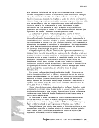 165
DEBATES
Interface - Comunic, Saúde, Educ, v.9, n.16, p.161-77, set.2004/fev.2005
local, portanto, é imprescindível que haja encontro entre intelectuais e consultorias
docentes com a gestão de sistemas e serviços locais para a elaboração de estratégias
adequadas ao enfrentamento efetivo dos problemas. Todos e cada um dos que
trabalham nos serviços de saúde, na atenção e na gestão dos sistemas e serviços têm
idéias, noções e compreensão acerca da saúde e de sua produção, do sistema de saúde
e de sua operação e do papel que cada profissional ou cada unidade setorial deve
cumprir na prestação das ações de saúde. É a partir dessas idéias, noções e
compreensão que cada profissional se integra às equipes ou agrupamentos de
profissionais em cada ponto do sistema. É a partir dessas concepções, mediadas pela
organização dos serviços e do sistema, que cada profissional opera.
Ao analisarmos um problema institucional, regional ou nacional de maneira
contextualizada, descobrimos a complexidade de sua explicação e a necessidade de
intervenções articuladas. As capacitações não se mostram eficazes para possibilitar a
incorporação de novos conceitos e princípios às práticas estabelecidas – tanto de gestão,
como de atenção e de controle social – por trabalharem de maneira descontextualizada e
se basearem principalmente na transmissão de conhecimentos. A Educação Permanente
em Saúde pode ser orientadora das iniciativas de desenvolvimento dos profissionais e
das estratégias de transformação das práticas de saúde.
Condição indispensável para uma pessoa ou uma organização decidir mudar ou
incorporar novos elementos a sua prática e a seus conceitos é a detecção e contato com
os desconfortos experimentados no cotidiano do trabalho, a percepção de que a maneira
vigente de fazer ou de pensar é insuficiente ou insatisfatória para dar conta dos desafios
do trabalho. Esse desconforto ou percepção de abertura (incerteza) tem de ser
intensamente admitido, vivido, percebido. Não se contata o desconforto mediante
aproximações discursivas externas. A vivência e/ou a reflexão sobre as práticas vividas é
que podem produzir o contato com o desconforto e, depois, a disposição para produzir
alternativas de práticas e de conceitos, para enfrentar o desafio de produzir
transformações.
Para produzir mudanças de práticas de gestão e de atenção, é fundamental que
sejamos capazes de dialogar com as práticas e concepções vigentes, que sejamos
capazes de problematizá-las – não em abstrato, mas no concreto do trabalho de cada
equipe – e de construir novos pactos de convivência e práticas, que aproximem os
serviços de saúde dos conceitos da atenção integral, humanizada e de qualidade, da
eqüidade e dos demais marcos dos processos de reforma do sistema brasileiro de
saúde, pelo menos no nosso caso.
Cresce a importância de que as práticas educativas configurem dispositivos para a
análise da(s) experiência(s) locais; da organização de ações em rede/em cadeia; das
possibilidades de integração entre formação, desenvolvimento docente, mudanças na
gestão e nas práticas de atenção à saúde, fortalecimento da participação popular e
valorização dos saberes locais.
As consultorias, os apoios, as assessorias quando implementadas têm de ser
capazes de organizar sua prática de modo que esta produção seja possível; elas
precisam oferecer-se desde a pedagogia da Educação Permanente em Saúde para que
façam sentido na realidade e operem processos significativos nessa realidade.
Novas abordagens, mais potentes para desfazer as dicotomias persistentes e sobre
as quais foram construídas as iniciativas anteriores de mudança (individual x coletivo,
clínica x saúde pública, especialidade x generalidade, sofisticação tecnológica x
abordagens simplificadas) tornam-se impostergáveis.
 