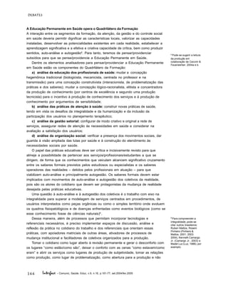 166
DEBATES
Interface - Comunic, Saúde, Educ, v.9, n.16, p.161-77, set.2004/fev.2005
A Educação Permanente em Saúde opera o Quadrilátero da Formação
A interação entre os segmentos da formação, da atenção, da gestão e do controle social
em saúde deveria permitir dignificar as características locais, valorizar as capacidades
instaladas, desenvolver as potencialidades existentes em cada realidade, estabelecer a
aprendizagem significativa e a efetiva e criativa capacidade de crítica, bem como produzir
sentidos, auto-análise e autogestão8
. Para tanto, teremos de pensar/providenciar
subsídios para que se pense/providencie a Educação Permanente em Saúde.
Dentre os elementos analisadores para pensar/providenciar a Educação Permanente
em Saúde estão os componentes do Quadrilátero da Formação:
a) análise da educação dos profissionais de saúde: mudar a concepção
hegemônica tradicional (biologicista, mecanicista, centrada no professor e na
transmissão) para uma concepção construtivista (interacionista, de problematização das
práticas e dos saberes); mudar a concepção lógico-racionalista, elitista e concentradora
da produção de conhecimento (por centros de excelência e segundo uma produção
tecnicista) para o incentivo à produção de conhecimento dos serviços e à produção de
conhecimento por argumentos de sensibilidade;
b) análise das práticas de atenção à saúde: construir novas práticas de saúde,
tendo em vista os desafios da integralidade e da humanização e da inclusão da
participação dos usuários no planejamento terapêutico;
c) análise da gestão setorial: configurar de modo criativo e original a rede de
serviços, assegurar redes de atenção às necessidades em saúde e considerar na
avaliação a satisfação dos usuários;
d) análise da organização social: verificar a presença dos movimentos sociais, dar
guarida à visão ampliada das lutas por saúde e à construção do atendimento às
necessidades sociais por saúde.
O papel das práticas educativas deve ser crítica e incisivamente revisto para que
almeje a possibilidade de pertencer aos serviços/profissionais/estudantes a que se
dirigem, de forma que os conhecimentos que veiculam alcancem significativo cruzamento
entre os saberes formais previstos pelos estudiosos ou especialistas e os saberes
operadores das realidades – detidos pelos profissionais em atuação – para que
viabilizem auto-análise e principalmente autogestão. Os saberes formais devem estar
implicados com movimentos de auto-análise e autogestão dos coletivos da realidade,
pois são os atores do cotidiano que devem ser protagonistas da mudança de realidade
desejada pelas práticas educativas.
Uma questão à auto-análise e à autogestão dos coletivos é o trabalho com eixo na
integralidade para superar a modelagem de serviços centrados em procedimentos, de
usuários interpretados como peças orgânicas ou como o simples território onde evoluem
os quadros fisiopatológicos e de doenças enfrentadas como eventos biológicos (como se
esse conhecimento fosse de ciências naturais)9
.
Dessa maneira, além de processos que permitam incorporar tecnologias e
referenciais necessários, é preciso implementar espaços de discussão, análise e
reflexão da prática no cotidiano do trabalho e dos referenciais que orientam essas
práticas, com apoiadores matriciais de outras áreas, ativadores de processos de
mudança institucional e facilitadores de coletivos organizados para a produção.
Tomar o cotidiano como lugar aberto à revisão permanente e gerar o desconforto com
os lugares “como estão/como são”, deixar o conforto com as cenas “como estavam/como
eram” e abrir os serviços como lugares de produção de subjetividade, tomar as relações
como produção, como lugar de problematização, como abertura para a produção e não
9
Para compreender a
integralidade, pode-se
citar outros brasileiros:
Ruben Mattos, Roseni
Pinheiro (Pinheiro &
Mattos, 2001; 2003;
2004), Kenneth Camargo
Jr. (Camargo Jr., 2003) e
Madel Luz (Luz, 1988), por
exemplo.
8
Pode-se sugerir a leitura
da produção em
colaboração de Ceccim &
Feuerwerker, 2004a e b.
 