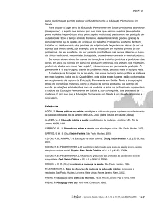 167
DEBATES
Interface - Comunic, Saúde, Educ, v.9, n.16, p.161-77, set.2004/fev.2005
como conformação permite praticar contundentemente a Educação Permanente em
Saúde.
Para ocupar o lugar ativo da Educação Permanente em Saúde precisamos abandonar
(desaprender) o sujeito que somos, por isso mais que sermos sujeitos (assujeitados
pelos modelos hegemônicos e/ou pelos papéis instituídos) precisamos ser produção de
subjetividade: todo o tempo abrindo fronteiras, desterritorializando grades (gradis) de
comportamento ou de gestão do processo de trabalho. Precisamos, portanto, também
trabalhar no deslocamento dos padrões de subjetividade hegemônicos: deixar de ser os
sujeitos que vimos sendo, por exemplo, que se encaixam em modelos prévios de ser
profissional, de ser estudante, de ser paciente (confortáveis nas cenas clássicas e duras
da clínica tradicional, mecanicista, biologicista, procedimento-centrada e medicalizadora).
Se somos atores ativos das cenas de formação e trabalho (produtos e produtores das
cenas, em ato), os eventos em cena nos produzem diferença, nos afetam, nos modificam,
produzindo abalos em nosso “ser sujeito”, colocando-nos em permanente produção. O
permanente é o aqui-e-agora, diante de problemas reais, pessoas reais e equipes reais.
A mudança na formação por si só ajuda, mas essa mudança como política se instaura
em mais lugares, todos os do Quadrilátero, pois todos esses lugares estão conformados
em acoplamento de captura da Educação Permanente em Saúde. Tanto a incorporação
crítica de tecnologias materiais, como a eficácia da clínica produzida, os padrões de
escuta, as relações estabelecidas com os usuários e entre os profissionais representam
a captura da Educação Permanente em Saúde e, por conseguinte, dos processos de
mudança. É por isso que a Educação Permanente em Saúde é um desafio ambicioso e
necessário.
Referências
ACIOLI, S. Novas práticas em saúde: estratégias e práticas de grupos populares no enfrentamento
de questões cotidianas. Rio de Janeiro: IMS/UERJ, 2000. (Série Estudos em Saúde Coletiva).
ALMEIDA, M. J. Educação médica e saúde: possibilidades de mudança. Londrina: UEL; Rio de
Janeiro: ABEM, 1999.
CAMARGO JR., K. Biomedicina, saber e ciência: uma abordagem crítica. São Paulo: Hucitec, 2003.
CAMPOS, G. W. S. (Org.) Saúde Paidéia. São Paulo: Hucitec, 2003.
CECCIM, R. B.; ARMANI, T. B. Educação na saúde coletiva. Divulg. Saúde Debate, n.23, p.30-56, dez.
2001.
CECCIM, R. B.; FEUERWERKER, L. O quadrilátero da formação para a área da saúde: ensino, gestão,
atenção e controle social. Physis - Rev. Saúde Coletiva, v.14, n.1, p.41-65, 2004a.
CECCIM, R. B.; FEUERWERKER, L. Mudança na graduação das profissões de saúde sob o eixo da
integralidade. Cad. Saúde Pública, v.20, n.5, p.1400-10, 2004b.
CECÍLIO, L .C. O. (Org.) Inventando a mudança na saúde. São Paulo: Hucitec, 1994.
FEUERWERKER, L. Além do discurso de mudança na educação médica: processos e
resultados. São Paulo: Hucitec; Londrina: Rede Unida; Rio de Janeiro: Abem, 2002.
FREIRE, P. Educação como prática da liberdade. 19.ed. Rio de Janeiro: Paz e Terra, 1989.
FREIRE, P. Pedagogy of the city. New York: Continuum, 1995.
 