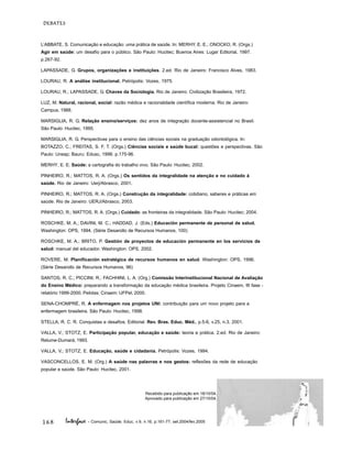 168
DEBATES
Interface - Comunic, Saúde, Educ, v.9, n.16, p.161-77, set.2004/fev.2005
L’ABBATE, S. Comunicação e educação: uma prática de saúde. In: MERHY, E. E.; ONOCKO, R. (Orgs.)
Agir em saúde: um desafio para o público. São Paulo: Hucitec; Buenos Aires: Lugar Editorial, 1997.
p.267-92.
LAPASSADE, G. Grupos, organizações e instituições. 2.ed. Rio de Janeiro: Francisco Alves, 1983.
LOURAU, R. A análise institucional. Petrópolis: Vozes, 1975.
LOURAU, R.; LAPASSADE, G. Chaves da Sociologia. Rio de Janeiro: Civilização Brasileira, 1972.
LUZ, M. Natural, racional, social: razão médica e racionalidade científica moderna. Rio de Janeiro:
Campus, 1988.
MARSIGLIA, R. G. Relação ensino/serviços: dez anos de integração docente-assistencial no Brasil.
São Paulo: Hucitec, 1995.
MARSIGLIA, R. G. Perspectivas para o ensino das ciências sociais na graduação odontológica. In:
BOTAZZO, C.; FREITAS, S. F. T. (Orgs.) Ciências sociais e saúde bucal: questões e perspectivas. São
Paulo: Unesp; Bauru: Edusc, 1998. p.175-96.
MERHY, E. E. Saúde: a cartografia do trabalho vivo. São Paulo: Hucitec, 2002.
PINHEIRO, R.; MATTOS, R. A. (Orgs.) Os sentidos da integralidade na atenção e no cuidado à
saúde. Rio de Janeiro: Uerj/Abrasco, 2001.
PINHEIRO, R.; MATTOS, R. A. (Orgs.) Construção da integralidade: cotidiano, saberes e práticas em
saúde. Rio de Janeiro: UERJ/Abrasco, 2003.
PINHEIRO, R.; MATTOS, R. A. (Orgs.) Cuidado: as fronteiras da integralidade. São Paulo: Hucitec; 2004.
ROSCHKE, M. A.; DAVINI, M. C.; HADDAD, J. (Eds.) Educación permanente de personal de salud.
Washington: OPS, 1994. (Série Desarollo de Recursos Humanos, 100)
ROSCHKE, M. A.; BRITO, P. Gestión de proyectos de educación permanente en los servicios de
salud: manual del educador. Washington: OPS, 2002.
ROVERE, M. Planificación estratégica de recursos humanos en salud. Washington: OPS, 1996.
(Série Desarollo de Recursos Humanos, 96)
SANTOS, R. C.; PICCINI, R.; FACHHINI, L. A. (Org.) Comissão Interinstitucional Nacional de Avaliação
do Ensino Médico: preparando a transformação da educação médica brasileira. Projeto Cinaem, III fase -
relatório 1999-2000. Pelotas: Cinaem: UFPel, 2000.
SENA-CHOMPRÉ, R. A enfermagem nos projetos UNI: contribuição para um novo projeto para a
enfermagem brasileira. São Paulo: Hucitec, 1998.
STELLA, R. C. R. Conquistas e desafios. Editorial. Rev. Bras. Educ. Méd., p.5-6, v.25, n.3, 2001.
VALLA, V.; STOTZ, E. Participação popular, educação e saúde: teoria e prática. 2.ed. Rio de Janeiro:
Relume-Dumará, 1993.
VALLA, V.; STOTZ, E. Educação, saúde e cidadania. Petrópolis: Vozes, 1994.
VASCONCELLOS, E. M. (Org.) A saúde nas palavras e nos gestos: reflexões da rede de educação
popular e saúde. São Paulo: Hucitec, 2001.
Recebido para publicação em 18/10/04.
Aprovado para publicação em 27/10/04.
 