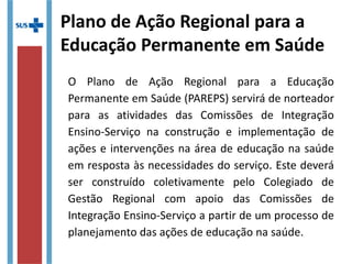 Plano de Ação Regional para a
Educação Permanente em Saúde
O Plano de Ação Regional para a Educação
Permanente em Saúde (PAREPS) servirá de norteador
para as atividades das Comissões de Integração
Ensino-Serviço na construção e implementação de
ações e intervenções na área de educação na saúde
em resposta às necessidades do serviço. Este deverá
ser construído coletivamente pelo Colegiado de
Gestão Regional com apoio das Comissões de
Integração Ensino-Serviço a partir de um processo de
planejamento das ações de educação na saúde.
 