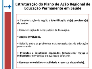 Estruturação do Plano de Ação Regional de
Educação Permanente em Saúde
• Caracterização da região e Identificação do(s) problema(s)
de saúde.
• Caracterização da necessidade de formação.
• Atores envolvidos.
• Relação entre os problemas e as necessidades de educação
permanente.
• Produtos e resultados esperados (estabelecer metas e
indicadores) e Processo de avaliação do plano.
• Recursos envolvidos (viabilidade x recursos disponíveis).
 