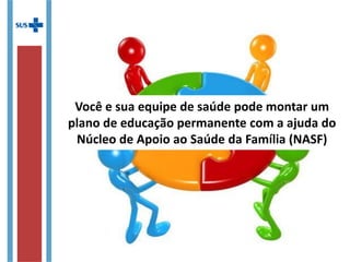 Você e sua equipe de saúde pode montar um
plano de educação permanente com a ajuda do
Núcleo de Apoio ao Saúde da Família (NASF)
 
