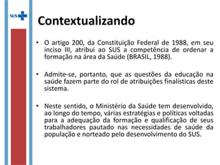 Contextualizando
• O artigo 200, da Constituição Federal de 1988, em seu
inciso III, atribui ao SUS a competência de ordenar a
formação na área da Saúde (BRASIL, 1988).
• Admite-se, portanto, que as questões da educação na
saúde fazem parte do rol de atribuições finalísticas
deste sistema.
• Neste sentido, o Ministério da Saúde tem desenvolvido,
ao longo do tempo, várias estratégias e políticas
voltadas para a adequação da formação e qualificação
de seus trabalhadores pautado nas necessidades de
saúde da população e norteado pelo desenvolvimento
do SUS.
 