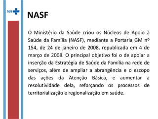 NASF
O Ministério da Saúde criou os Núcleos de Apoio à
Saúde da Família (NASF), mediante a Portaria GM nº
154, de 24 de janeiro de 2008, republicada em 4 de
março de 2008. O principal objetivo foi o de apoiar a
inserção da Estratégia de Saúde da Família na rede de
serviços, além de ampliar a abrangência e o escopo
das ações da Atenção Básica, e aumentar a
resolutividade dela, reforçando os processos de
territorialização e regionalização em saúde.
 