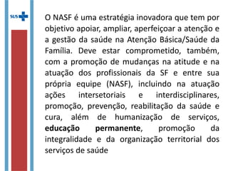 O NASF é uma estratégia inovadora que tem por
objetivo apoiar, ampliar, aperfeiçoar a atenção
e a gestão da saúde na Atenção Básica/Saúde
da Família. Deve estar comprometido, também,
com a promoção de mudanças na atitude e na
atuação dos profissionais da SF e entre sua
própria equipe (NASF), incluindo na atuação
ações intersetoriais e interdisciplinares,
promoção, prevenção, reabilitação da saúde e
cura, além de humanização de serviços,
educação permanente, promoção da
integralidade e da organização territorial dos
serviços de saúde
 