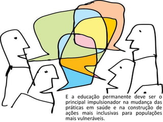 E a educação permanente deve ser o
principal impulsionador na mudança das
práticas em saúde e na construção de
ações mais inclusivas para populações
mais vulneráveis.
 