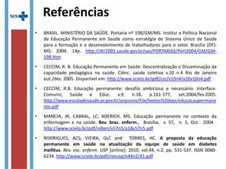 Referências
• BRASIL. MINISTÉRIO DA SAÚDE. Portaria nº 198/GM/MS. Institui a Política Nacional
de Educação Permanente em Saúde como estratégia do Sistema Único de Saúde
para a formação e o desenvolvimento de trabalhadores para o setor. Brasília (DF):
MS; 2004.
http://bvsms.saude.gov.br/bvs/publicacoes/politica_nacional_educacao_permanente_sau
• CECCIM, R. B. Educação Permanente em Saúde: Descentralização e Disseminação
da capacidade pedagógica na saúde. Ciênc. saúde coletiva v.10 n.4 Rio de Janeiro
out./dez. 2005. Disponível em: http://www.scielo.br/pdf/csc/v10n4/a20v10n4.pdf
• CECCIM, R.B. Educação permanente: desafio ambicioso e necessário. Interface-
Comunic, Saúde e Educ. v.9, n.18, p.161-177, set.2004/fev.2005.
http://www.escoladesaude.pr.gov.br/arquivos/File/textos%20eps/educacaopermanente.p
• MANCIA, JR; CABRAL, LC; KOERICH, MS. Educação permanente no contexto da
enfermagem e na saúde. Rev.  bras.  enferm., Brasília, v. 57, n. 5, Oct. 2004 .
http://www.scielo.br/pdf/reben/v57n5/a18v57n5.pdf
• RODRIGUES, ACS; VIEIRA, GLC and TORRES, HC. A  proposta  da  educação 
permanente  em  saúde  na  atualização  da  equipe  de  saúde  em  diabetes 
mellitus. Rev. esc. enferm. USP [online]. 2010, vol.44, n.2, pp. 531-537. ISSN 0080-
6234. http://www.scielo.br/pdf/reeusp/v44n2/41.pdf
 