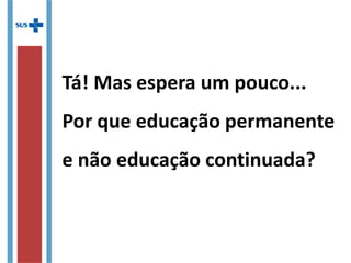 Tá! Mas espera um pouco...
Por que educação permanente
e não educação continuada?
 