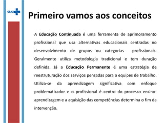 Primeiro vamos aos conceitos
A Educação Continuada é uma ferramenta de aprimoramento
profissional que usa alternativas educacionais centradas no
desenvolvimento de grupos ou categorias profissionais.
Geralmente utiliza metodologia tradicional e tem duração
definida. Já a Educação Permanente é uma estratégia de
reestruturação dos serviços pensadas para a equipes de trabalho.
Utiliza-se da aprendizagem significativa com enfoque
problematizador e o profissional é centro do processo ensino-
aprendizagem e a aquisição das competências determina o fim da
intervenção.
 
