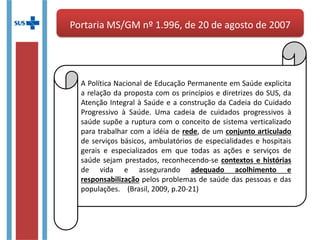 Portaria MS/GM nº 1.996, de 20 de agosto de 2007Portaria MS/GM nº 1.996, de 20 de agosto de 2007
A Política Nacional de Educação Permanente em Saúde
explicita a relação da proposta com os princípios e diretrizes
do SUS, da Atenção Integral à Saúde e a construção da
Cadeia do Cuidado Progressivo à Saúde. Uma cadeia de
cuidados progressivos à saúde supõe a ruptura com o
conceito de sistema verticalizado para trabalhar com a idéia
de rede, de um conjunto articulado de serviços básicos,
ambulatórios de especialidades e hospitais gerais e
especializados em que todas as ações e serviços de saúde
sejam prestados, reconhecendo-se contextos e histórias de
vida e assegurando adequado acolhimento e
responsabilização pelos problemas de saúde das pessoas e
das populações. (Brasil, 2009, p.20-21)
 