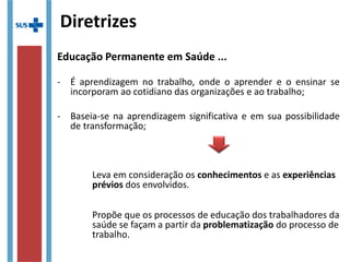 Diretrizes
Educação Permanente em Saúde ...
- É aprendizagem no trabalho, onde o aprender e o ensinar se
incorporam ao cotidiano das organizações e ao trabalho;
- Baseia-se na aprendizagem significativa e em sua possibilidade
de transformação;
Leva em consideração os conhecimentos e as experiências
prévios dos envolvidos.
Propõe que os processos de educação dos trabalhadores da
saúde se façam a partir da problematização do processo de
trabalho.
 