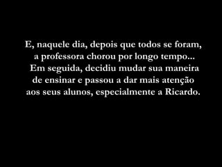 E, naquele dia, depois que todos se foram,E, naquele dia, depois que todos se foram,
a professora chorou por longo tempo...a professora chorou por longo tempo...
Em seguida, decidiu mudar sua maneiraEm seguida, decidiu mudar sua maneira
de ensinar e passou a dar mais atençãode ensinar e passou a dar mais atenção
aos seus alunos, especialmente a Ricardo.aos seus alunos, especialmente a Ricardo.
 