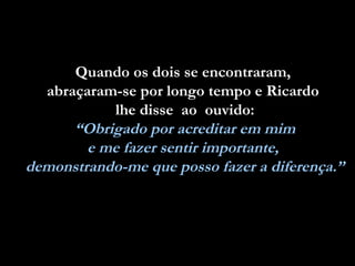 Quando os dois se encontraram,Quando os dois se encontraram,
abraçaram-se por longo tempo e Ricardoabraçaram-se por longo tempo e Ricardo
lhe disse ao ouvido:lhe disse ao ouvido:
“Obrigado por acreditar em mim
e me fazer sentir importante,
demonstrando-me que posso fazer a diferença.”
 