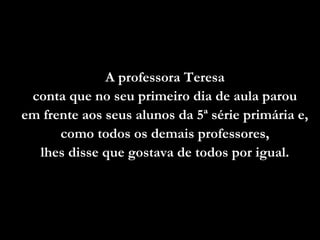 A professora TeresaA professora Teresa
conta que no seu primeiro dia de aula parouconta que no seu primeiro dia de aula parou
em frente aos seus alunos da 5ª série primária e,em frente aos seus alunos da 5ª série primária e,
como todos os demais professores,como todos os demais professores,
lhes disse que gostava de todos por igual.lhes disse que gostava de todos por igual.
 