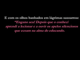 E com os olhos banhados em lágrimas sussurrou:
“Engano seu! Depois que o conheci
aprendi a lecionar e a ouvir os apelos silenciosos
que ecoam na alma do educando.
 