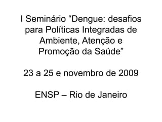 I Seminário “Dengue: desafios
para Políticas Integradas de
Ambiente, Atenção e
Promoção da Saúde”
23 a 25 e novembro de 2009
ENSP – Rio de Janeiro
 